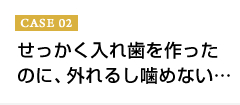 CASE02 せっかく入れ歯を作ったのに、外れるし噛めない…