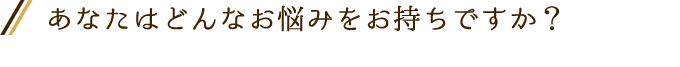 あなたはどんなお悩みをお持ちですか？