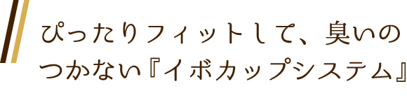 ぴったりフィットして、臭いのつかない『イボカップシステム』