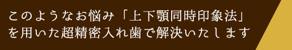 このようなお悩み「上下顎同時印象法」を用いた超精密入れ歯で解決いたします