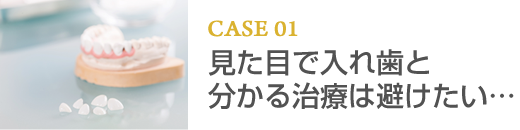 CASE01 見た目で入れ歯と分かる治療は避けたい…