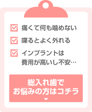 痛くて何も噛めない 喋るとよく外れる インプラントは費用が高いし不安… 総入れ歯でお悩みの方はコチラ