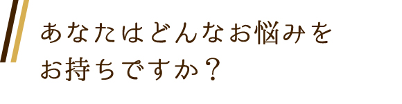 あなたはどんなお悩みをお持ちですか？